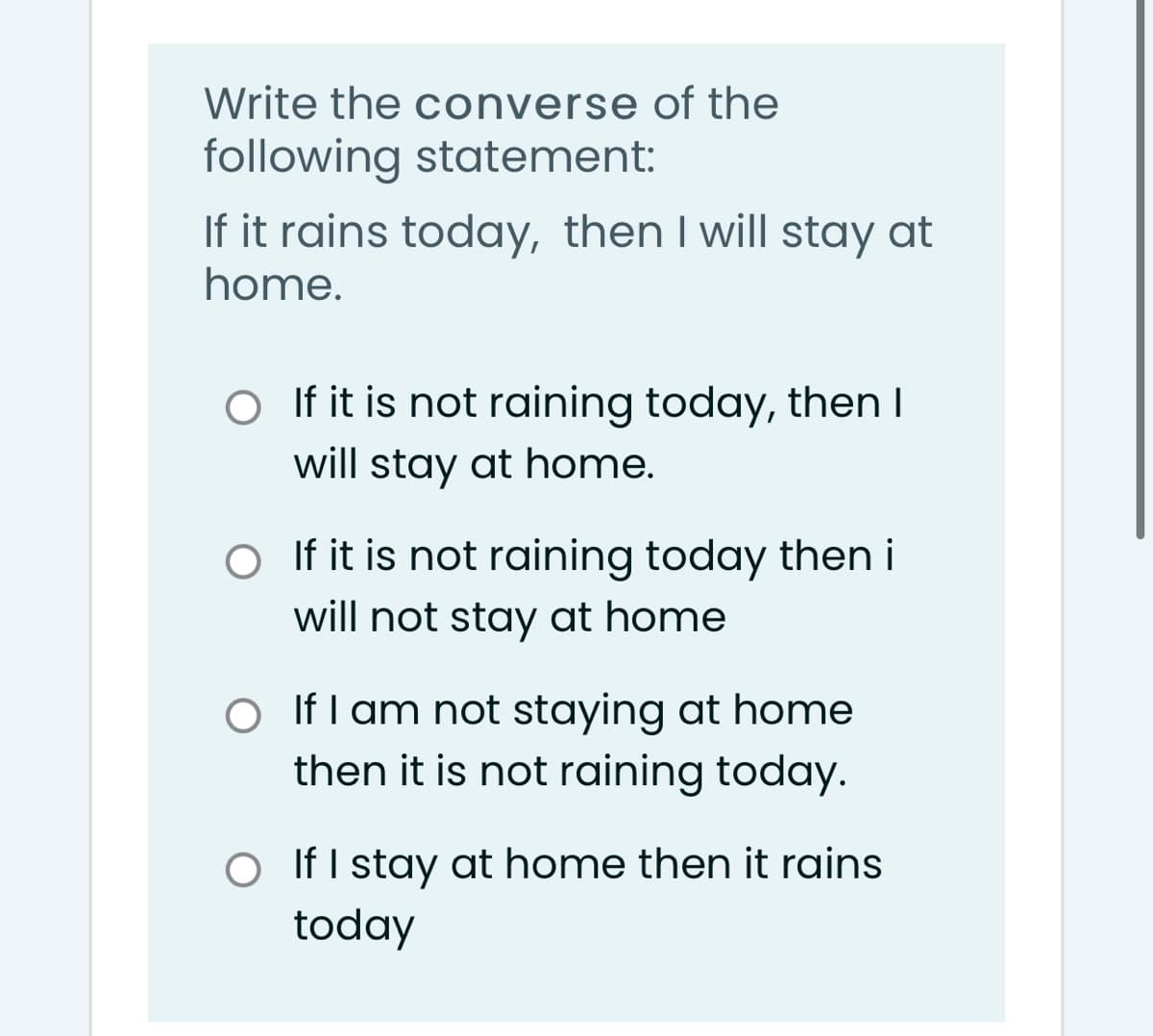 Write the converse of the
following statement:
If it rains today, then I will stay at
home.
O If it is not raining today, then I
will stay at home.
O If it is not raining today then i
will not stay at home
O If I am not staying at home
then it is not raining today.
O IfI stay at home then it rains
today
