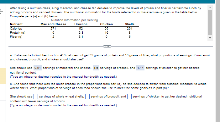 {
After taking a nutrition class, a big macaroni and cheese fan decides to improve the levels of protein and fiber in her favorite lunch by
adding broccoli and canned chicken. The nutritional information for the foods referred to in this exercise is given in the table below.
Complete parts (a) and (b) below.
Nutrition Information per Serving
Mac and Cheese
Broccoli
271
52
9
5.3
2
5.1
Nutrient
Calories
Protein (g)
Fiber (g)
Chicken
69
16
0
Shells
261
8
5
a. If she wants to limit her lunch to 410 calories but get 35 grams of protein and 10 grams of fiber, what proportions of servings of macaroni
and cheese, broccoli, and chicken should she use?
She should use 0.91 servings of macaroni and cheese, 1.6 servings of broccoli, and 1.14 servings of chicken to get her desired
nutritional content.
(Type an integer or decimal rounded to the nearest hundredth as needed.)
b. She found that there was too much broccoli in the proportions from part (a), so she decided to switch from classical macaroni to whole
wheat shells. What proportions of servings of each food should she use to meet the same goals as in part (a)?
servings of chicken to get her desired nutritional
She should use eservings of whole wheat shells, servings of broccoli, and
content with fewer servings of broccoli.
(Type an integer or decimal rounded to the nearest hundredth as needed.)