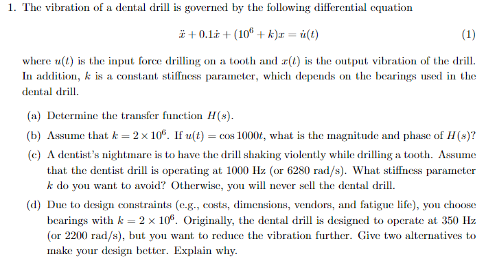 1. The vibration of a dental drill is governed by the following differential equation
+0.1+ (106+ k)x = u(t)
(1)
where u(t) is the input force drilling on a tooth and x(t) is the output vibration of the drill.
In addition, k is a constant stiffness parameter, which depends on the bearings used in the
dental drill.
(a) Determine the transfer function H(s).
(b) Assume that k = 2×106. If u(t) = cos 1000t, what is the magnitude and phase of H(s)?
(c) A dentist's nightmare is to have the drill shaking violently while drilling a tooth. Assume
that the dentist drill is operating at 1000 Hz (or 6280 rad/s). What stiffness parameter
k do you want to avoid? Otherwise, you will never sell the dental drill.
(d) Due to design constraints (e.g., costs, dimensions, vendors, and fatigue life), you choose
bearings with k = 2 × 106. Originally, the dental drill is designed to operate at 350 Hz
(or 2200 rad/s), but you want to reduce the vibration further. Give two alternatives to
make your design better. Explain why.
