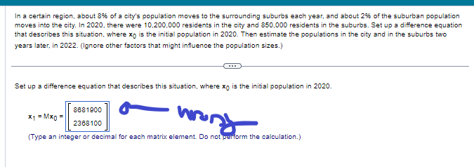 In a certain region, about 8% of a city's population moves to the surrounding suburbs each year, and about 2% of the suburban population
moves into the city. In 2020, there were 10,200,000 residents in the city and 850,000 residents in the suburbs. Set up a difference equation
that describes this situation, where xo is the initial population in 2020. Then estimate the populations in the city and in the suburbs two
years later, in 2022. (Ignore other factors that might influence the population sizes.)
Set up a difference equation that describes this situation, where xo is the initial population in 2020.
8681900
wrong
2368100
(Type an integer or decimal for each matrix element. Do not perform the calculation.)
x1 = Mxo =