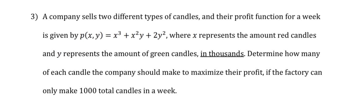 3) A company sells two different types of candles, and their profit function for a week
is given by p(x, y) = x³ + x²y + 2y², where x represents the amount red candles
and y represents the amount of green candles, in thousands. Determine how many
of each candle the company should make to maximize their profit, if the factory can
only make 1000 total candles in a week.