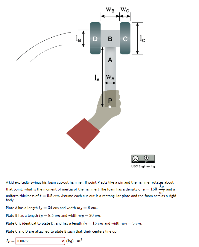 Ів
00
WB WC
DBC
A
LA WA
P
lc
UBC Engineering
A kid excitedly swings his foam cut-out hammer. If point P acts like a pin and the hammer rotates about
kg
that point, what is the moment of inertia of the hammer? The foam has a density of p = 150
and a
uniform thickness of t = 0.5 cm. Assume each cut-out is a rectangular plate and the foam acts as a rigid
body.
m³
Plate A has a length 14 = 34 cm and width w₁ = 8 cm.
Plate B has a length 13 = 8.5 cm and width wB = 30 cm.
Plate C is identical to plate D, and has a length lc = 15 cm and width wc = 5 cm.
Plate C and D are attached to plate B such that their centers line up.
Ip = 0.00758
x (kg) - m²