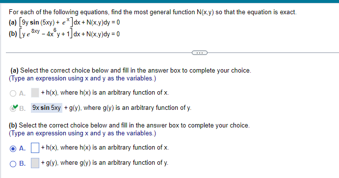 For each of the following equations, find the most general function N(x,y) so that the equation is exact.
(a) [9y sin (5xy) + e*]dx + N(x,y)dy = 0
6
(b) [ye xy - 4x y + 1]dx + N(x,y)dy = 0
(a) Select the correct choice below and fill in the answer box to complete your choice.
(Type an expression using x and y as the variables.)
O A.
+h(x), where h(x) is an arbitrary function of x.
B. 9x sin 5xy + g(y), where g(y) is an arbitrary function of y.
(b) Select the correct choice below and fill in the answer box to complete your choice.
(Type an expression using x and y as the variables.)
O A.
+h(x), where h(x) is an arbitrary function of x.
B.
+ g(y), where g(y) is an arbitrary function of y.