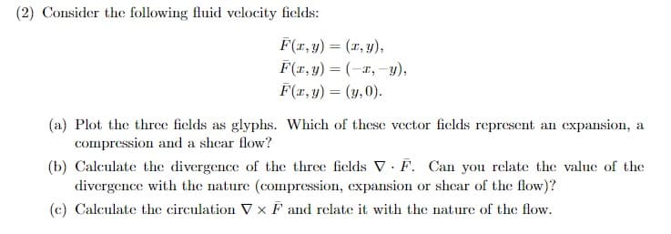 (2) Consider the following fluid velocity fields:
F(x,y) = (x,y),
F(x,y)=(-x, y),
F(x,y) = (y, 0).
(a) Plot the three fields as glyphs. Which of these vector fields represent an expansion, a
compression and a shear flow?
(b) Calculate the divergence of the three fields V F. Can you relate the value of the
divergence with the nature (compression, expansion or shear of the flow)?
(c) Calculate the circulation V x F and relate it with the nature of the flow.