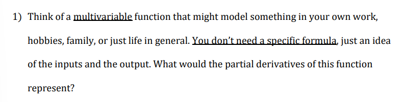 1) Think of a multivariable function that might model something in your own work,
hobbies, family, or just life in general. You don't need a specific formula, just an idea
of the inputs and the output. What would the partial derivatives of this function
represent?