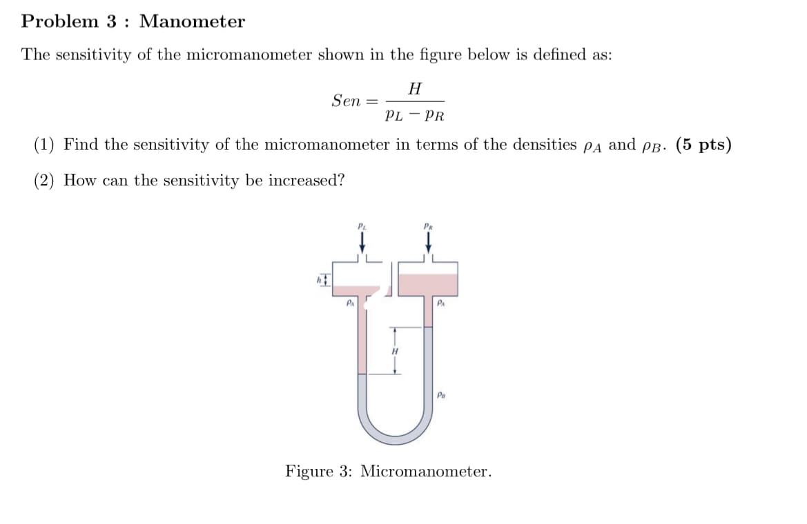 Problem 3: Manometer
The sensitivity of the micromanometer shown in the figure below is defined as:
H
Sen =
PL - PR
(1) Find the sensitivity of the micromanometer in terms of the densities PA and PB. (5 pts)
(2) How can the sensitivity be increased?
PA
Ü
H
PB
Figure 3: Micromanometer.
