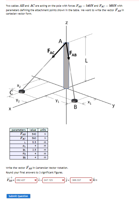 Two cables AB and AC are acting on the pole with forces FAB=540N and FAC = 560N with
parameters defining the attachment points shown in the table. We want to write the vector AB in
cartesian vector form.
C
Y₂
parameters value units
540
560
5.5
4
3.5
FAB
FAC
L
Z1
Y
72
4
4
Submit Question
N
N
m
m
m
m
m
A
x + 247.123
Y₁
write the vector FAB in Cartensian Vector Notation.
Round your final answers to 3 significant figures.
FAB= 282.427
Z
B
xj+-388.337
N
