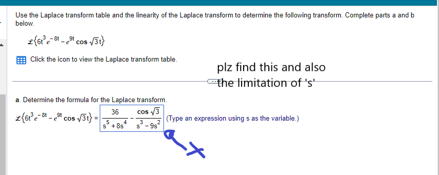 Use the Laplace transform table and the linearity of the Laplace transform to determine the following transform. Complete parts a and b
below.
£{6t³e-
e-8t - et cos √/3t}
Click the icon to view the Laplace transform table.
a. Determine the formula for the Laplace transform.
cos √3
s³-9s²
2
L{6t³e-t-et cos √√3t} =
36
5
S +8s
4
(Type
plz find this and also
the limitation of 's'
expression using s as the variable.)
-*
