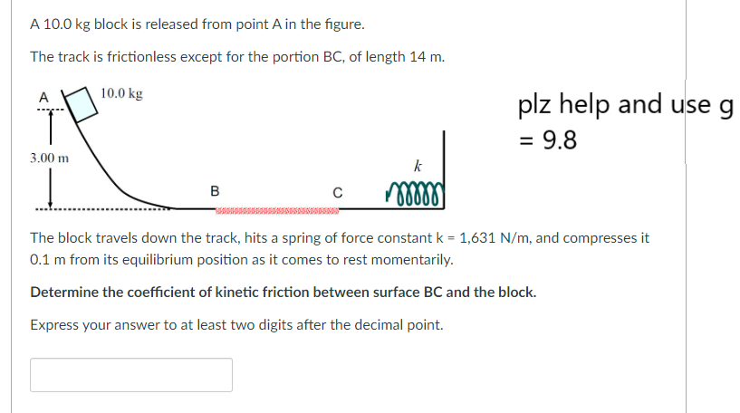 A 10.0 kg block is released from point A in the figure.
The track is frictionless except for the portion BC, of length 14 m.
10.0 kg
3.00 m
B
C
k
mmmmmm
plz help and use g
= 9.8
The block travels down the track, hits a spring of force constant k = 1,631 N/m, and compresses it
0.1 m from its equilibrium position as it comes to rest momentarily.
Determine the coefficient of kinetic friction between surface BC and the block.
Express your answer to at least two digits after the decimal point.