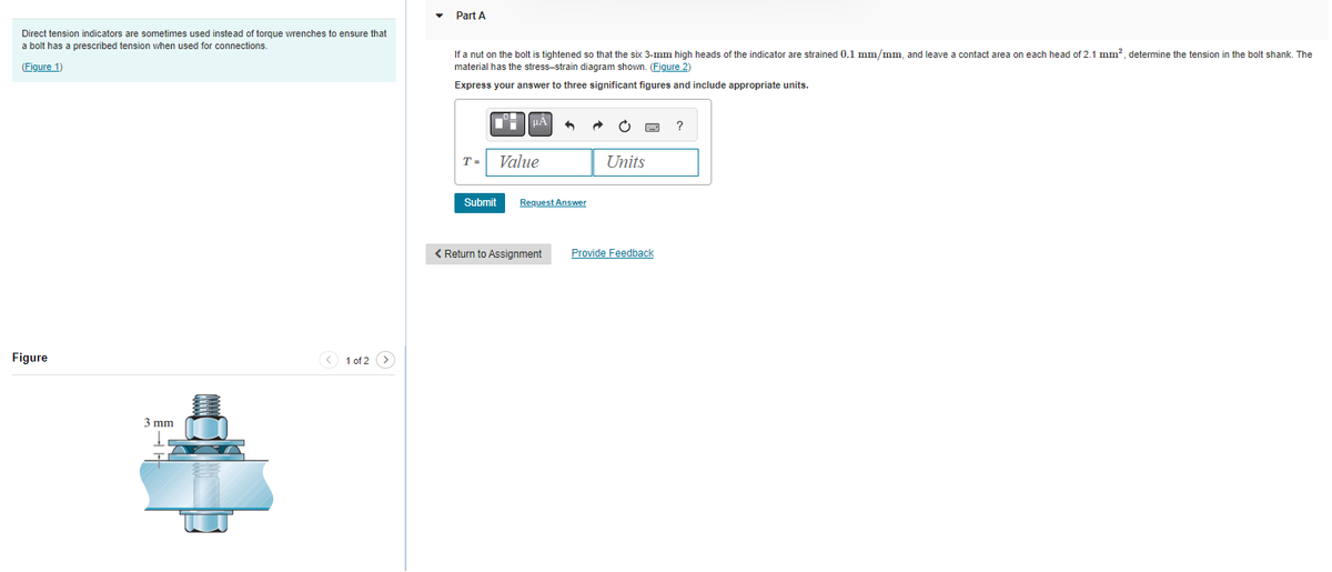 Direct tension indicators are sometimes used instead of torque wrenches to ensure that
a bolt has a prescribed tension when used for connections.
(Figure 1)
Figure
3 mm
< 1 of 2 >
Part A
If a nut on the bolt is tightened so that the six 3-mm high heads of the indicator are strained 0.1 mm/mm, and leave a contact area on each head of 2.1 mm², determine the tension in the bolt shank. The
material has the stress-strain diagram shown. (Figure 2)
Express your answer to three significant figures and include appropriate units.
T =
Submit
¶¯ μÃ
Value
Request Answer
< Return to Assignment
Ć
Units
Provide Feedback
?