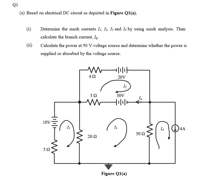 Q1
(a) Based on electrical DC circuit as depicted in Figure Q1(a),
(i)
Determine the mesh currents I, I, I; and I4 by using mesh analysis. Then
calculate the branch current, I.
(ii)
Calculate the power at 50 V voltage source and determine whether the power is
supplied or absorbed by the voltage source.
20V
I2
50V
Ia
10V
I3
I4
()4A
50 2
20 Ω
50
Figure Q1(a)

