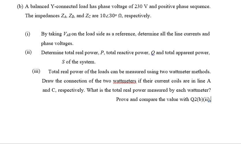 (b) A balanced Y-connected load has phase voltage of 230 V and positive phase sequence.
The impedances ZA, ZB, and Zc are 10430 N, respectively.
(i)
By taking VAB on the load side as a reference, determine all the line currents and
phase voltages.
(ii)
Determine total real power, P, total reactive power, Q and total apparent power,
S of the system.
(iii)
Total real power of the loads can be measured using two wattmeter methods.
Draw the connection of the two wattumeters if their current coils are in line A
and C, respectively. What is the total real power measured by each wattmeter?
Prove and compare the value with Q2(b)(ii)
