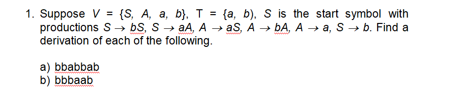 1. Suppose V = {S, A, a, b}, T = {a, b), S is the start symbol with
productions S → bS, S → aA, A → aS, A → ÞA, A → a, S → b. Find a
derivation of each of the following.
— БА, А — а, S — b. Find a
ww
ww
a) bbabbab
b) bbbaab
