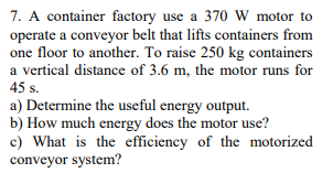 7. A container factory use a 370 W motor to
operate a conveyor belt that lifts containers from
one floor to another. To raise 250 kg containers
a vertical distance of 3.6 m, the motor runs for
45 s.
a) Determine the useful energy output.
b) How much energy does the motor use?
c) What is the efficiency of the motorized
conveyor system?
