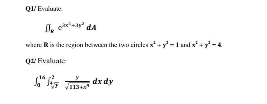 Q1/ Evaluate:
Sl. e3x²+3y² dA
where R is the region between the two circles x + y? = 1 and x + y² = 4.
Q2/ Evaluate:
16
y
dx dy
113+x9
