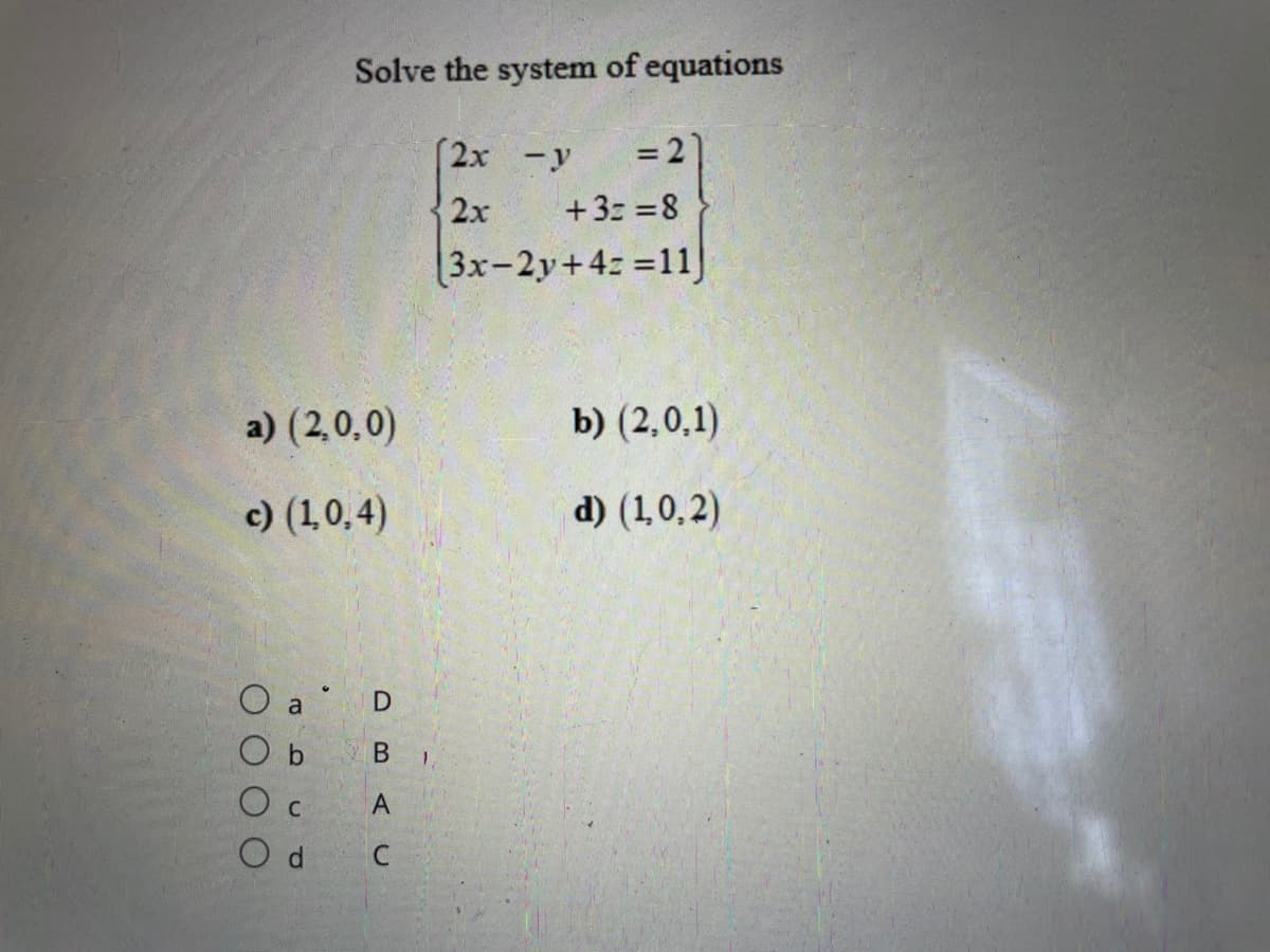 Solve the system of equations
2x -y
%3D
2х
+3z =8
3x-2y+4: =11)
a) (2,0,0)
b) (2,0,1)
c) (1,0,4)
d) (1,0,2)
O a D
O b
В ,
A
