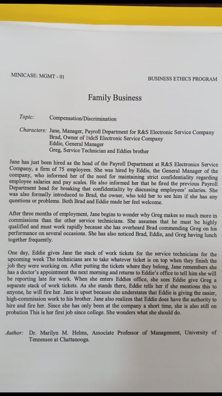 MINICASE: MGMT - 01
BUSINESS ETHICS PROGRAM
Family Business
Topic:
Compensation/Discrimination
Characters: Jane, Manager, Payroll Department for R&S Electronic Service Company
Brad, Owner of ItdcS Electronic Service Company
Eddie, General Manager
Greg, Service Technician and Eddies brother
Jane has just been hired as the head of the Payroll Department at R&S Electronics Service
Company, a firm of 75 employees. She was hired by Eddie, the General Manager of the
company, who informed her of the need for maintaining strict confidentiality regarding
employee salaries and pay scales. He also informed her that he fired the previous Payroll
Department head for breaking that confidentiality by discussing employees' salaries. She
was also formally introduced to Brad, the owner, who told her to see him if she has any
questions or problems. Both Brad and Eddie made her feel welcome.
After three months of employment, Jane begins to wonder why Greg makes so much more in
commissions than the other service technicians. She assumes that he must be highly
qualified and must work rapidly because she has overheard Brad commending Greg on his
performance on several occasions. She has also noticed Brad, Eddie, and Greg having lunch
together frequently.
One day, Eddie gives Jane the stack of work tickets for the service technicians for the
coming week The technicians are to take whatever ticket is on top when they finish the
job they were working on. After putting the tickets where they belong, Jane remembers she
has a doctor's appointment the next morning and returns to Eddie's office to tell him she will
be reporting late for work. When she enters Eddies office, she sees Eddie give Greg a
separate stack of work tickets. As she stands there, Eddie tells her if she mentions this to
anyone, he will fire her. Jane is upset because she understates that Eddie is giving the easier,
high-commission work to his brother. Jane also realizes that Eddie does have the authority to
hire and fire her. Since she has only been at the company a short time, she is also still on
probation This is her first job since college. She wonders what she should do.
Author: Dr. Marilyn M. Helms, Associate Professor of Management, University of
Tennessee at Chattanooga.
