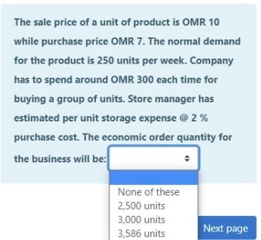 The sale price of a unit of product is OMR 10
while purchase price OMR 7. The normal demand
for the product is 250 units per week. Company
has to spend around OMR 300 each time for
buying a group of units. Store manager has
estimated per unit storage expense @ 2 %
purchase cost. The economic order quantity for
the business will be:
None of these
2,500 units
3,000 units
Next page
3,586 units
