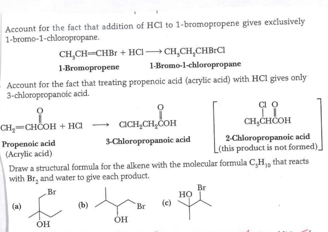 Account for the fact that addition of HCl to 1-bromopropene gives exclusively
1-bromo-1-chloropropane.
CH₂CH=CHBr + HCl CH₂CH₂CHBrCl
1-Bromo-1-chloropropane
1-Bromopropene
Account for the fact that treating propenoic acid (acrylic acid) with HCl gives only
3-chloropropanoic acid.
CH₂=CHCOH + HCl
Propenoic acid
(Acrylic acid)
Br
L
OH
CICH₂CH₂COH
3-Chloropropanoic acid
(b)
Draw a structural formula for the alkene with the molecular formula C-H₁0 that reacts
with Br, and water to give each product.
10
OH
Br
(c)
HO
| ||
CH₂CHCOH
Br
2-Chloropropanoic acid
L(this product is not formed)_