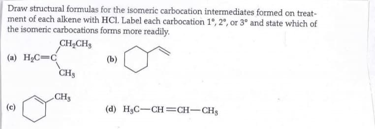 Draw structural formulas for the isomeric carbocation intermediates formed on treat-
ment of each alkene with HCl. Label each carbocation 1°, 2°, or 3° and state which of
the isomeric carbocations forms more readily.
CH₂CH3
(a) H₂C=C
(c)
CH3
CH3
(b)
(d) H₂C-CH=CH-CH3