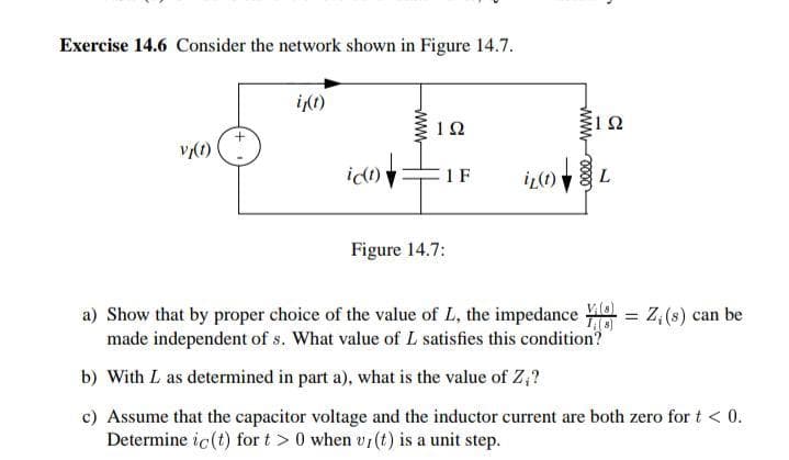 Exercise 14.6 Consider the network shown in Figure 14.7.
it)
idt)
1 F
iL(1) V
L.
Figure 14.7:
a) Show that by proper choice of the value of L, the impedance
Z, (s) can be
made independent of s. What value of L satisfies this condition?
b) With L as determined in part a), what is the value of Z;?
c) Assume that the capacitor voltage and the inductor current are both zero for t < 0.
Determine ic (t) for t > 0 when vr(t) is a unit step.
