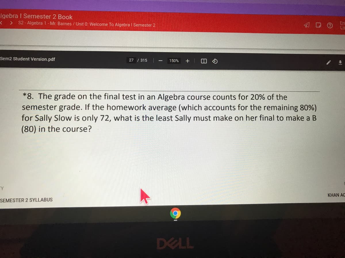 Igebra I Semester 2 Book
< > S2 - Algebra 1- Mr. Barnes / Unit 0: Welcome To Algebra I Semester 2
Sem2 Student Version.pdf
27 / 315
150%
+
*8. The grade on the final test in an Algebra course counts for 20% of the
semester grade. If the homework average (which accounts for the remaining 80%)
for Sally Slow is only 72, what is the least Sally must make on her final to make a B
(80) in the course?
KHAN AC
SEMESTER 2 SYLLABUS
DELL
