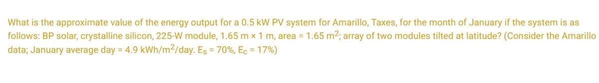 What is the approximate value of the energy output for a 0.5 kW PV system for Amarillo, Taxes, for the month of January if the system is as
follows: BP solar, crystalline silicon, 225-W module, 1.65 m x 1 m, area = 1.65 m²; array of two modules tilted at latitude? (Consider the Amarillo
data; January average day = 4.9 kWh/m²/day. Es = 70%, Ec = 17%)