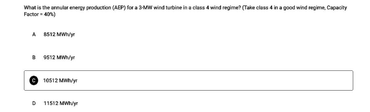 What is the annular energy production (AEP) for a 3-MW wind turbine in a class 4 wind regime? (Take class 4 in a good wind regime, Capacity
Factor = 40%)
A
B
с
D
8512 MWh/yr
9512 MWh/yr
10512 MWh/yr
11512 MWh/yr