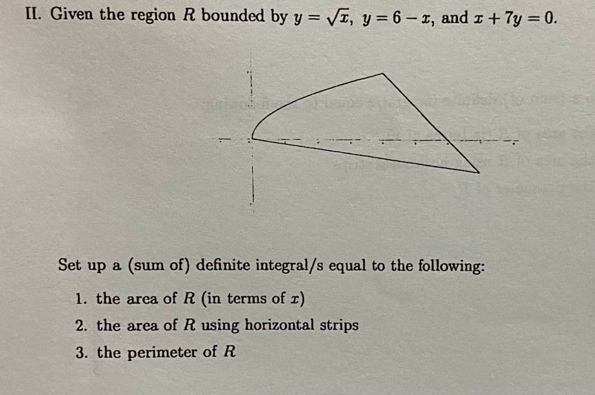 II. Given the region R bounded by y = √, y = 6-1, and x + 7y = 0.
Set up a (sum of) definite integral/s equal to the following:
1. the area of R (in terms of x)
2. the area of R using horizontal strips
3. the perimeter of R