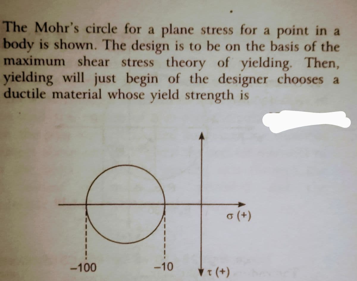 The Mohr's circle for a plane stress for a point in a
body is shown. The design is to be on the basis of the
maximum shear stress theory of yielding. Then,
yielding will just begin of the designer chooses a
ductile material whose yield strength is
AL
σ (+)
-10
✓ T (+)
-100
