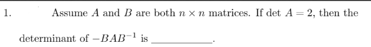 1.
Assume A and B are both n x n matrices. If det A = 2, then the
determinant of -BAB-1 is
