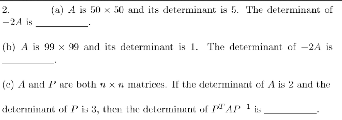 2.
a) A is 50 x 50 and its determinant is 5. The determinant of
-2A is
(b) A is 99 x 99 and its determinant is 1. The determinant of -2A is
(c) A and P are both n x n matrices. If the determinant of A is 2 and the
determinant of P is 3, then the determinant of PT AP 1 is
