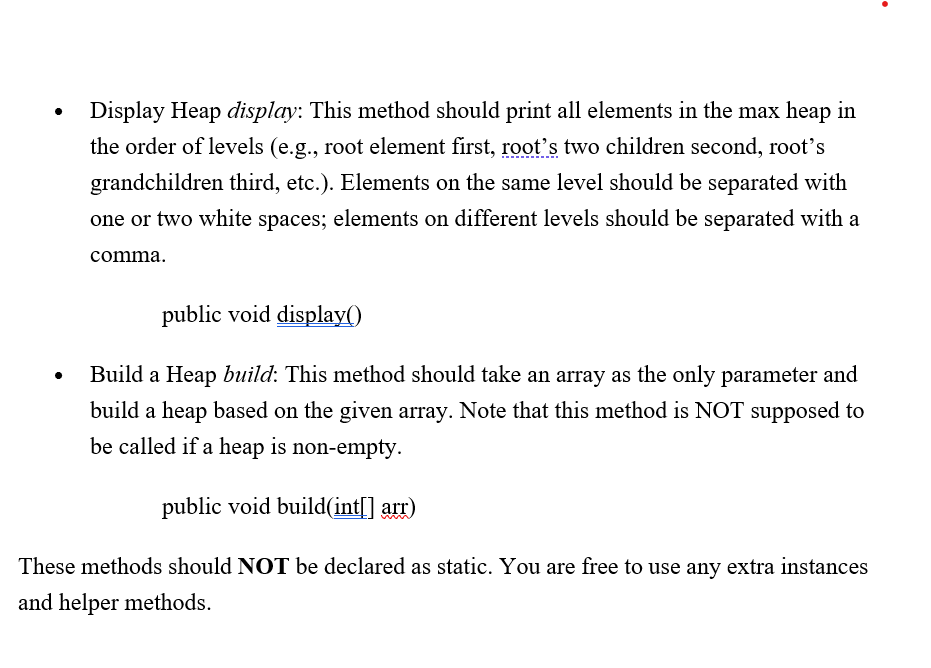 Display Heap display: This method should print all elements in the max heap in
the order of levels (e.g., root element first, root's two children second, root's
grandchildren third, etc.). Elements on the same level should be separated with
one or two white spaces; elements on different levels should be separated with a
comma.
public void display()
Build a Heap build: This method should take an array as the only parameter and
build a heap based on the given array. Note that this method is NOT supposed to
be called if a heap is non-empty.
public void build(int[] arr)
These methods should NOT be declared as static. You are free to use any extra instances
and helper methods.
