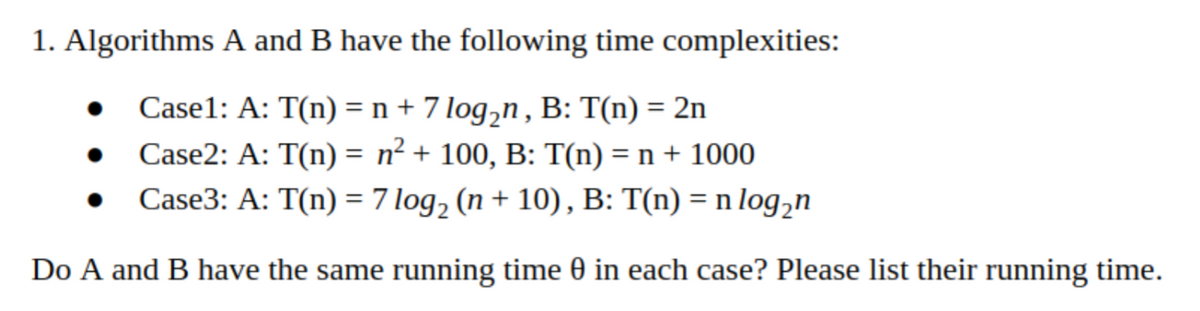 1. Algorithms A and B have the following time complexities:
Case1: A: T(n) = n + 7 log,n , B: T(n) = 2n
Case2: A: T(n) = n² + 100, B: T(n) = n + 1000
Case3: A: T(n) = 7 log, (n + 10), B: T(n) = n log,n
Do A and B have the same running time 0 in each case? Please list their running time.
