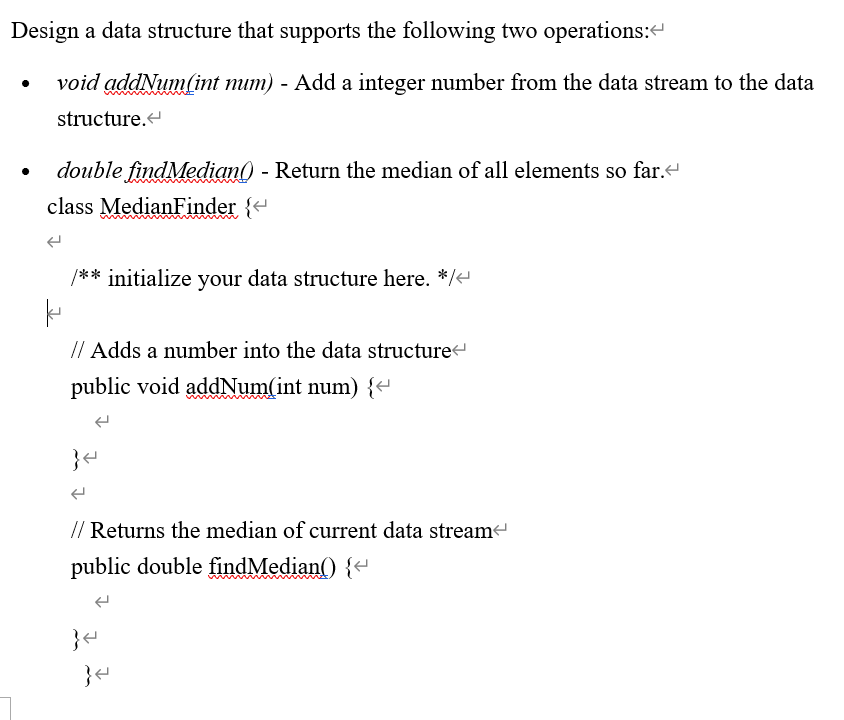 Design a data structure that supports the following two operations:“
void addNum(int mum) - Add a integer number from the data stream to the data
structure.
double findMedian() - Return the median of all elements so far.e
class MedianFinder {e
/** initialize your data structure here. */e
// Adds a number into the data structure
public void addNum(int num) {
// Returns the median of current data stream
public double findMedian() {-
