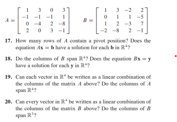 3
3
1
3 -2
2
-1
-1
-1
1
1
1 -5
A =
B =
0 -4
0 3 -1
2 -8
1
2 -3
7
-2 -8
2 -1
17. How many rows of A contain a pivot position? Does the
equation Ax = b have a solution for each b in R*?
18. Do the columns of B span R4? Does the equation Bx= y
have a solution for each y in R4?
19. Can each vector in R* be written as a linear combination of
the columns of the matrix A above? Do the columns of A
span R4?
20. Can every vector in R* be written as a linear combination of
the columns of the matrix B above? Do the columns of B
span R3?

