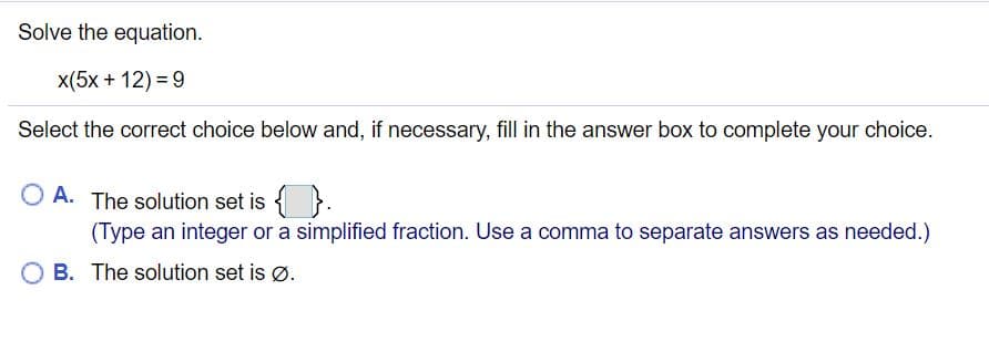 Solve the equation.
x(5x + 12) = 9
Select the correct choice below and, if necessary, fill in the answer box to complete your choice.
O A. The solution set is { }.
(Type an integer or a simplified fraction. Use a comma to separate answers as needed.)
B. The solution set is ø.
