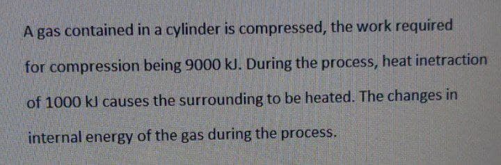 A gas contained in a cylinder is compressed, the work required
for compression being 9000 kJ. During the process, heat inetraction
of 1000 kl causes the surrounding to be heated. The changes in
internal energy of the gas during the process.
