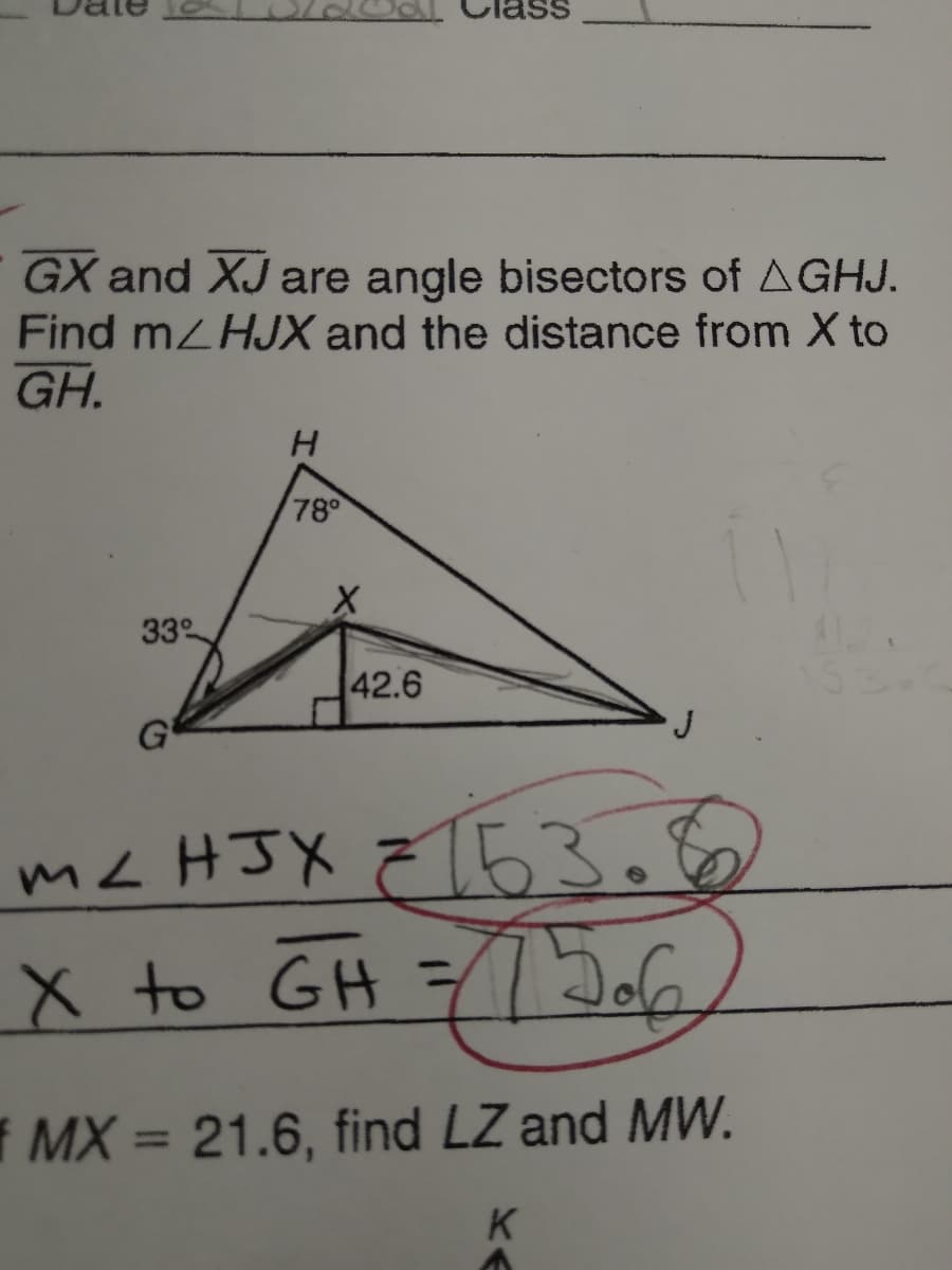 GX and XJ are angle bisectors of AGHJ.
Find mLHJX and the distance from X to
GH.
H.
78°
33
42.6
G
mc HJX Z[63.6
X to GH =
f MX = 21.6, find LZ and MW.
K
