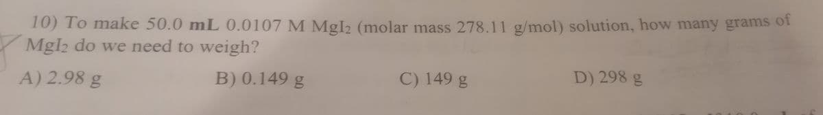 10) To make 50.0 mL 0.0107 M MgI2 (molar mass 278.11 g/mol) solution, how many grams of
MgI2 do we need to weigh?
A) 2.98 g
B) 0.149 g
C) 149 g
D) 298 g
