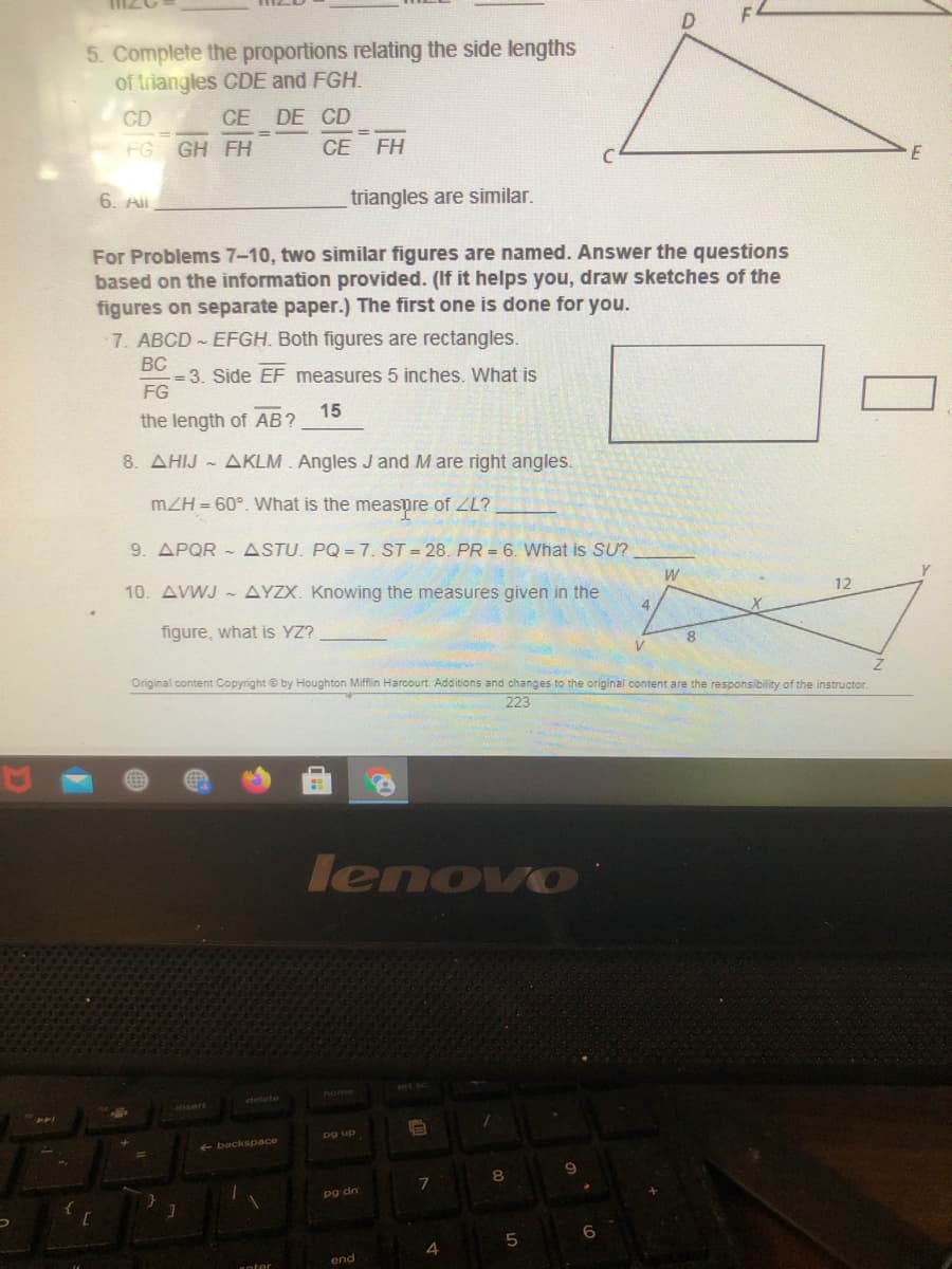 5. Complete the proportions relating the side lengths
of triangles CDE and FGH.
CD
CE DE CD
FG GH FH
СЕ
FH
6. All
triangles are similar.
For Problems 7-10, two similar figures are named. Answer the questions
based on the information provided. (If it helps you, draw sketches of the
figures on separate paper.) The first one is done for you.
7. ABCD EFGH. Both figures are rectangles.
BC
- = 3. Side EF measures 5 inches. What is
FG
15
the length of AB?
8. AHIJ AKLM. Angles J and M are right angles.
mZH = 60°. What is the measpre of ZL?
9. APQR -ASTU. PQ = 7. ST = 28. PR = 6. What is SU?
10. AVWJ AYZX. Knowing the measures given in the
W
12
4
figure, what is YZ?
8.
V
Original content Copyright e by Houghton Miffin Harcourt. Additions and changes to the original content are the responsibility of the instructor.
223
lenovo
<- backspace
pg dn
end
