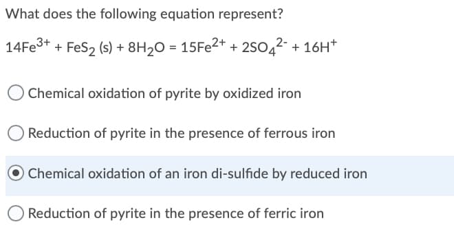 What does the following equation represent?
14FE3+ + FeS2 (s) + 8H20 = 15FE2+ + 2S042- + 16H*
Chemical oxidation of pyrite by oxidized iron
Reduction of pyrite in the presence of ferrous iron
O Chemical oxidation of an iron di-sulfide by reduced iron
Reduction of pyrite in the presence of ferric iron
