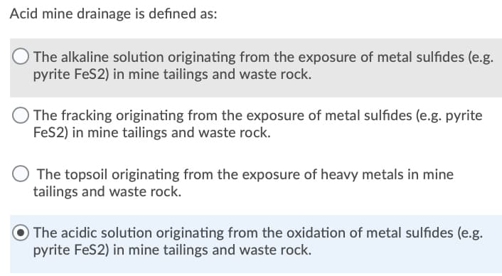 Acid mine drainage is defined as:
The alkaline solution originating from the exposure of metal sulfides (e.g.
pyrite FeS2) in mine tailings and waste rock.
The fracking originating from the exposure of metal sulfides (e.g. pyrite
FeS2) in mine tailings and waste rock.
The topsoil originating from the exposure of heavy metals in mine
tailings and waste rock.
O The acidic solution originating from the oxidation of metal sulfides (e.g.
pyrite FeS2) in mine tailings and waste rock.

