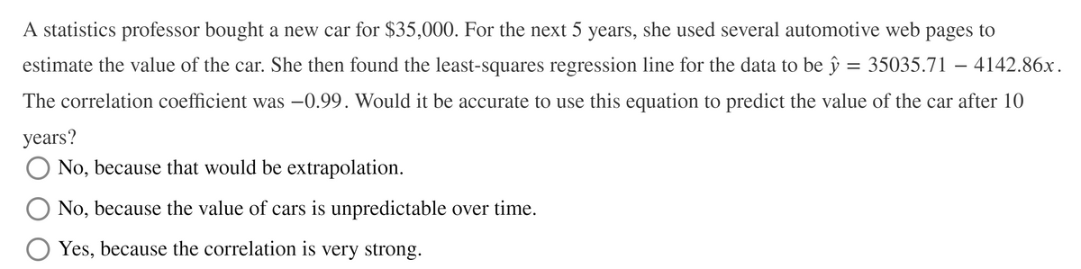 A statistics professor bought a new car for $35,000. For the next 5 years, she used several automotive web pages to
estimate the value of the car. She then found the least-squares regression line for the data to be ŷ = 35035.71 – 4142.86x.
The correlation coefficient was –0.99. Would it be accurate to use this equation to predict the value of the car after 10
years?
No, because that would be extrapolation.
No, because the value of cars is unpredictable over time.
Yes, because the correlation is very strong.
