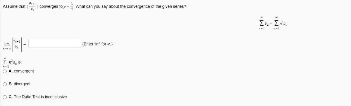 az+1
Assume that
converges to p =
What can you say about the convergence of the given series?
4
n=1
lim
(Enter 'inf for co.)
n'a, is:
n=1
O A. convergent
O B. divergent
O C. The Ratio Test is inconclusive
