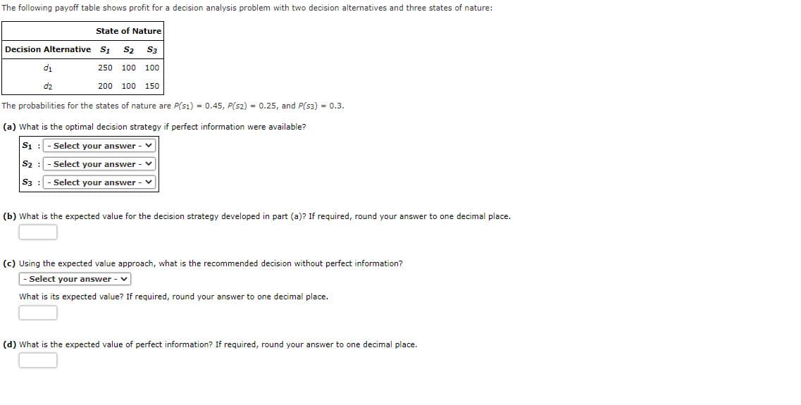 The following payoff table shows profit for a decision analysis problem with two decision alternatives and three states of nature:
State of Nature
Decision Alternative S1
S2 S3
di
250 100 100
d2
200 100 150
The probabilities for the states of nature are P(s1) = 0.45, P(s2) = 0.25, and P(53) = 0.3.
(a) What is the optimal decision strategy if perfect information were available?
S1 : - Select your answer - V
S2
Select your answer -
S3 : - Select your answer - V
(b) What is the expected value for the decision strategy developed in part (a)? If required, round your answer to one decimal place.
(c) Using the expected value approach, what is the recommended decision without perfect information?
- Select your answer - v
What is its expected value? If required, round your answer to one decimal place.
(d) What is the expected value of perfect information? If required, round your answer to one decimal place.
