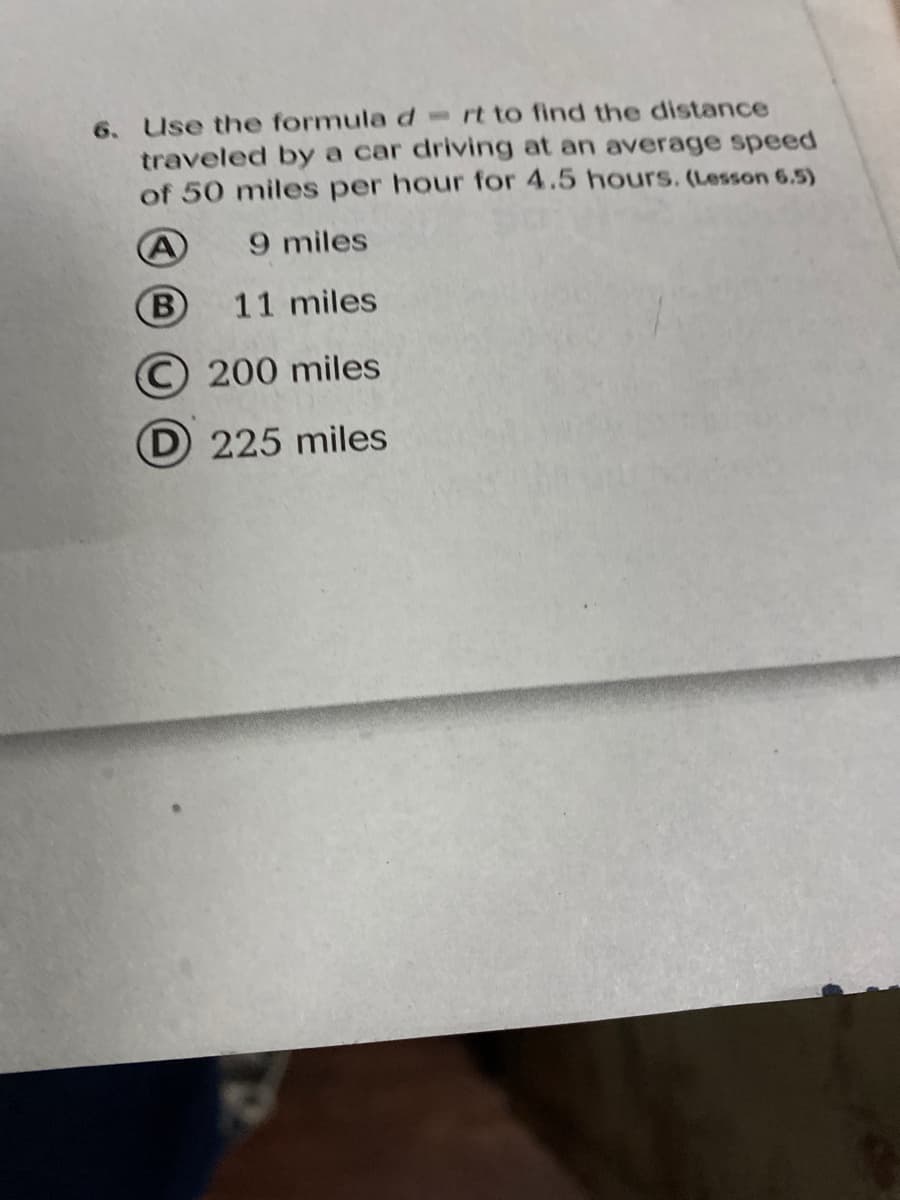 6. Use the formulad-rt to find the distance
traveled by a car driving at an average speed
of 50 miles per hour for 4.5 hours. (Lesson 6.5)
A
9 miles
(B
11 miles
© 200 miles
D 225 miles
