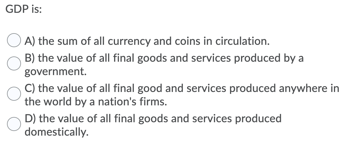 GDP is:
A) the sum of all currency and coins in circulation.
B) the value of all final goods and services produced by a
government.
C) the value of all final good and services produced anywhere in
the world by a nation's firms.
D) the value of all final goods and services produced
domestically.
