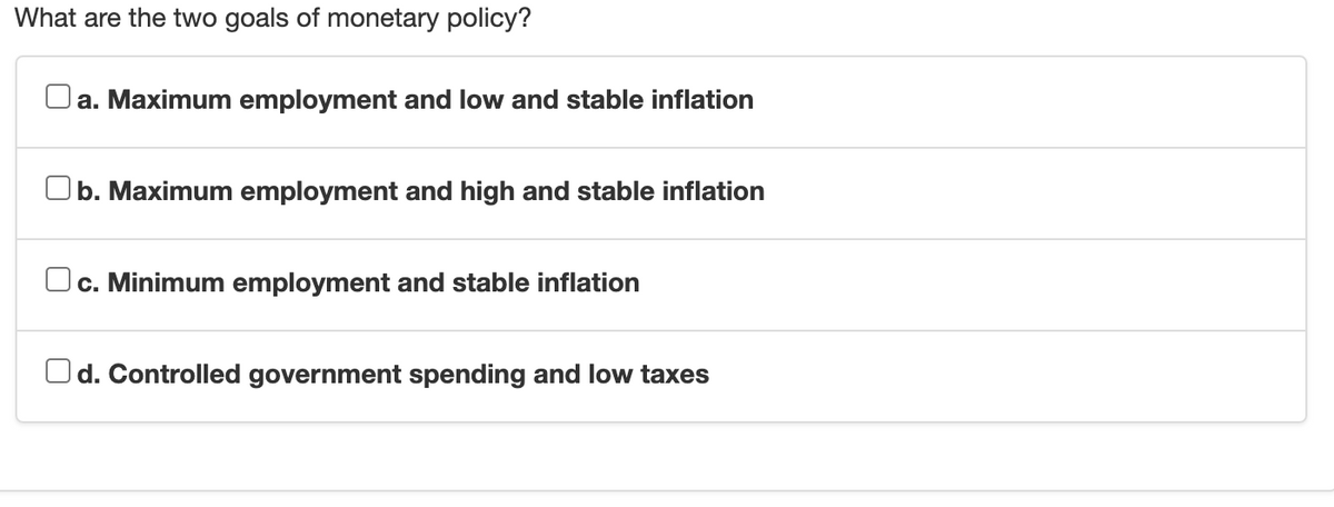 What are the two goals of monetary policy?
Oa. Maximum employment and low and stable inflation
Ob. Maximum employment and high and stable inflation
Oc. Minimum employment and stable inflation
Od. Controlled government spending and low taxes
