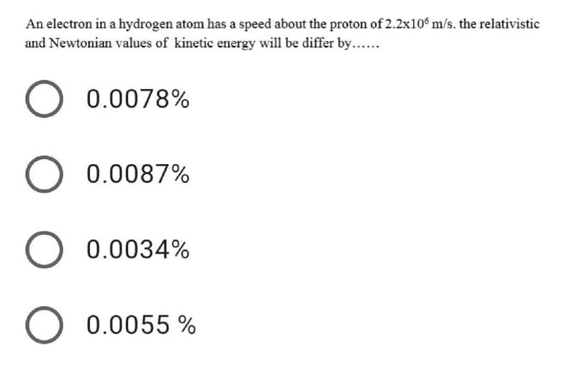 An electron in a hydrogen atom has a speed about the proton of 2.2x10 m/s. the relativistic
and Newtonian values of kinetic energy will be differ by...
0.0078%
0.0087%
0.0034%
0.0055 %
